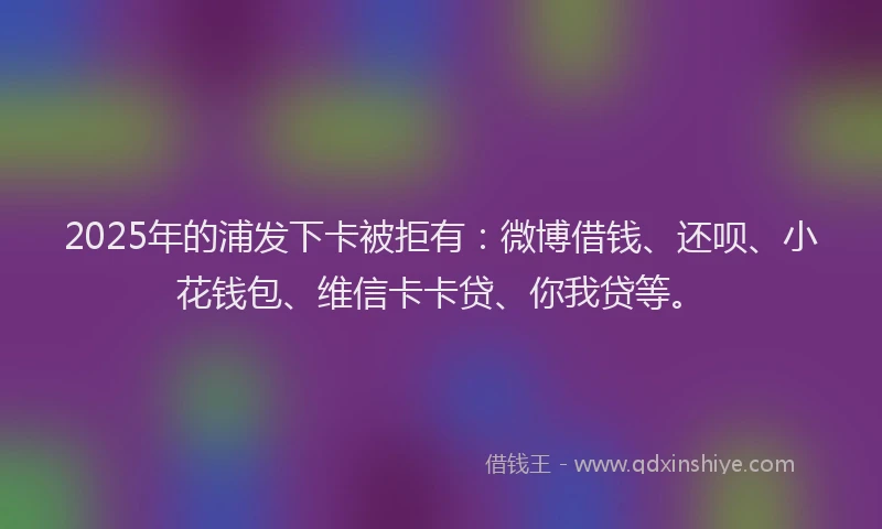 2025年的浦发下卡被拒有：微博借钱、还呗、小花钱包、维信卡卡贷、你我贷等。