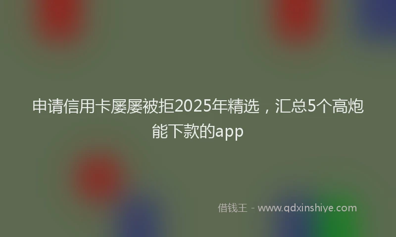 申请信用卡屡屡被拒2025年精选，汇总5个高炮能下款的app