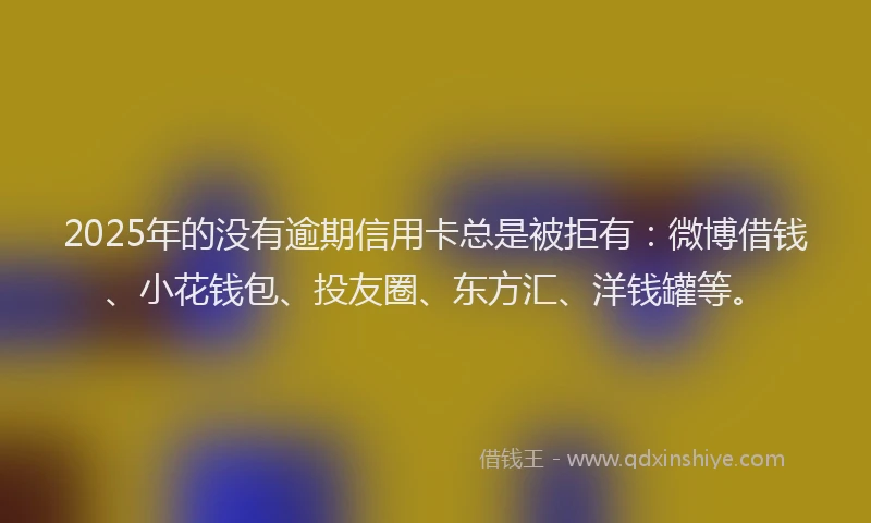 2025年的没有逾期信用卡总是被拒有：微博借钱、小花钱包、投友圈、东方汇、洋钱罐等。