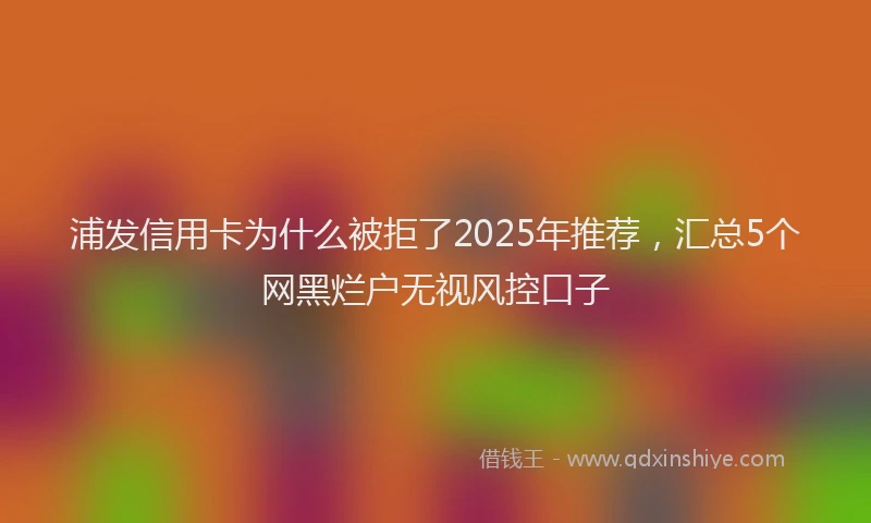 浦发信用卡为什么被拒了2025年推荐，汇总5个网黑烂户无视风控口子