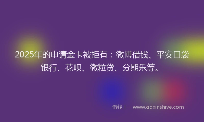2025年的申请金卡被拒有：微博借钱、平安口袋银行、花呗、微粒贷、分期乐等。