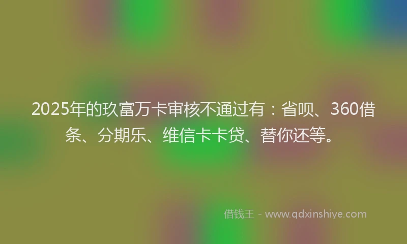 2025年的玖富万卡审核不通过有：省呗、360借条、分期乐、维信卡卡贷、替你还等。