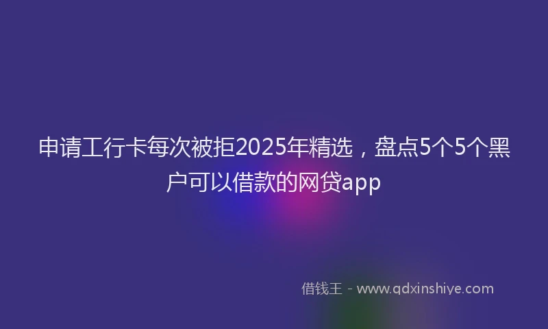 申请工行卡每次被拒2025年精选，盘点5个5个黑户可以借款的网贷app