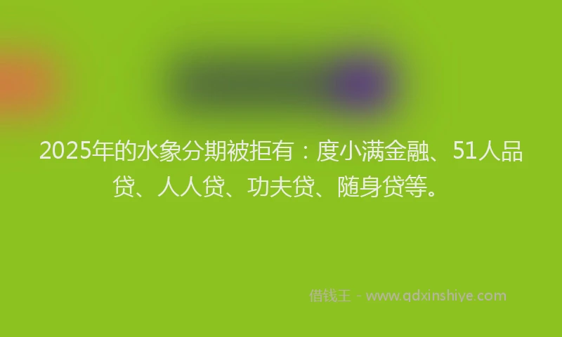 2025年的水象分期被拒有：度小满金融、51人品贷、人人贷、功夫贷、随身贷等。
