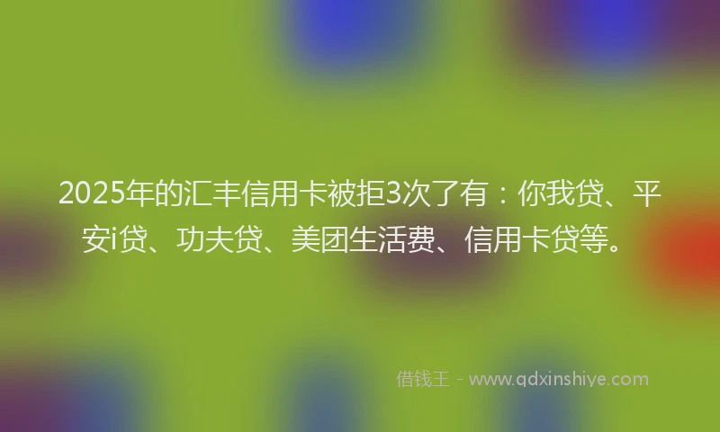 2025年的汇丰信用卡被拒3次了有：你我贷、平安i贷、功夫贷、美团生活费、信用卡贷等。