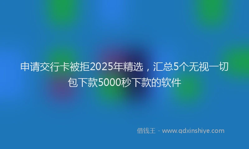 申请交行卡被拒2025年精选，汇总5个无视一切包下款5000秒下款的软件