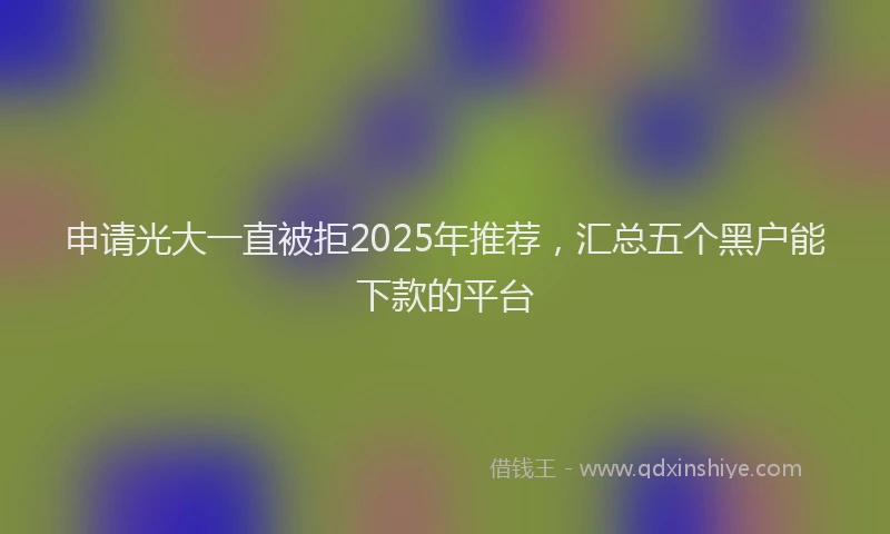 申请光大一直被拒2025年推荐，汇总五个黑户能下款的平台