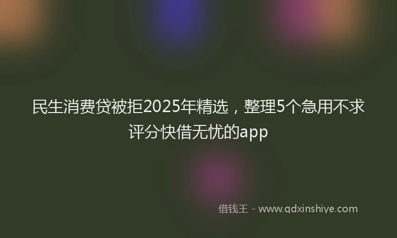 民生消费贷被拒2025年精选，整理5个急用不求评分快借无忧的app