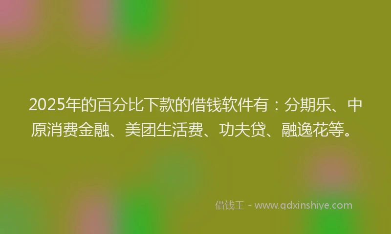 2025年的百分比下款的借钱软件有：分期乐、中原消费金融、美团生活费、功夫贷、融逸花等。