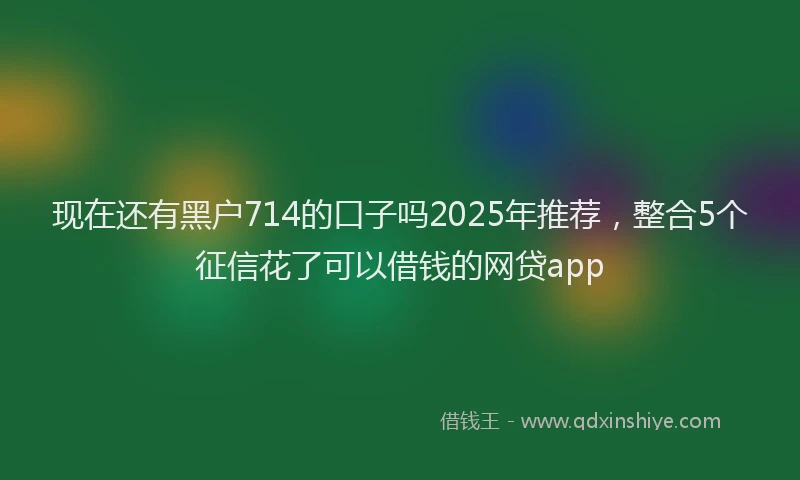 现在还有黑户714的口子吗2025年推荐，整合5个征信花了可以借钱的网贷app