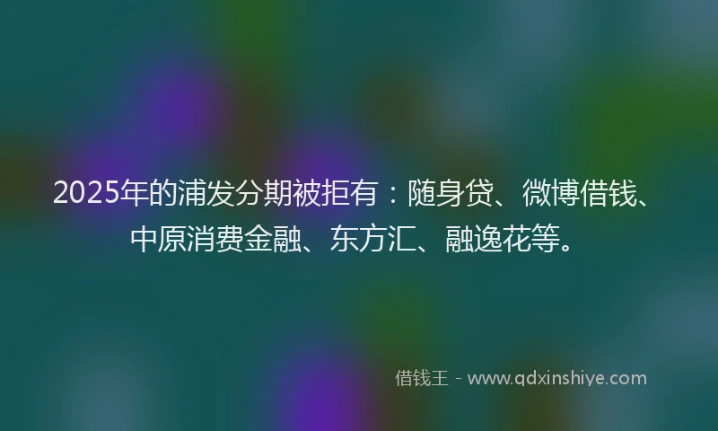 2025年的浦发分期被拒有：随身贷、微博借钱、中原消费金融、东方汇、融逸花等。