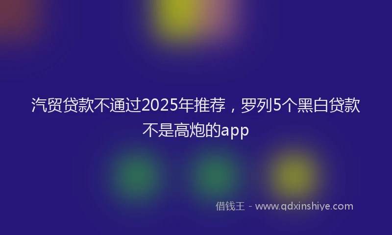 汽贸贷款不通过2025年推荐，罗列5个黑白贷款不是高炮的app
