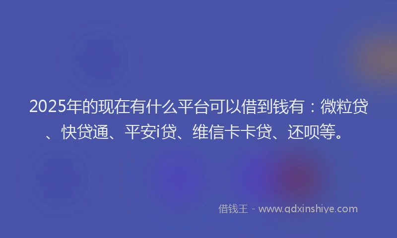 2025年的现在有什么平台可以借到钱有：微粒贷、快贷通、平安i贷、维信卡卡贷、还呗等。