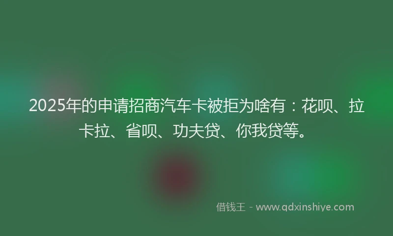 2025年的申请招商汽车卡被拒为啥有：花呗、拉卡拉、省呗、功夫贷、你我贷等。