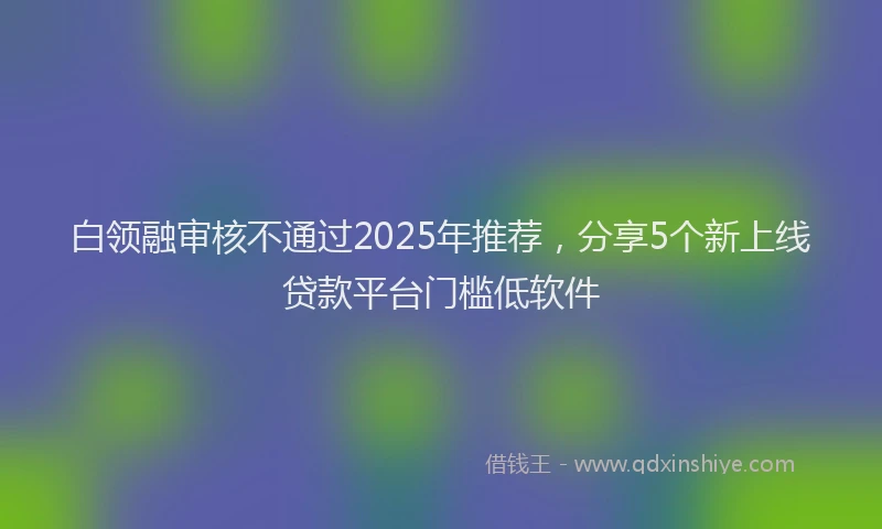 白领融审核不通过2025年推荐，分享5个新上线贷款平台门槛低软件