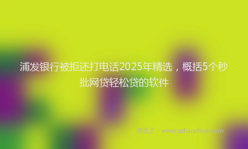 浦发银行被拒还打电话2025年精选，概括5个秒批网贷轻松贷的软件