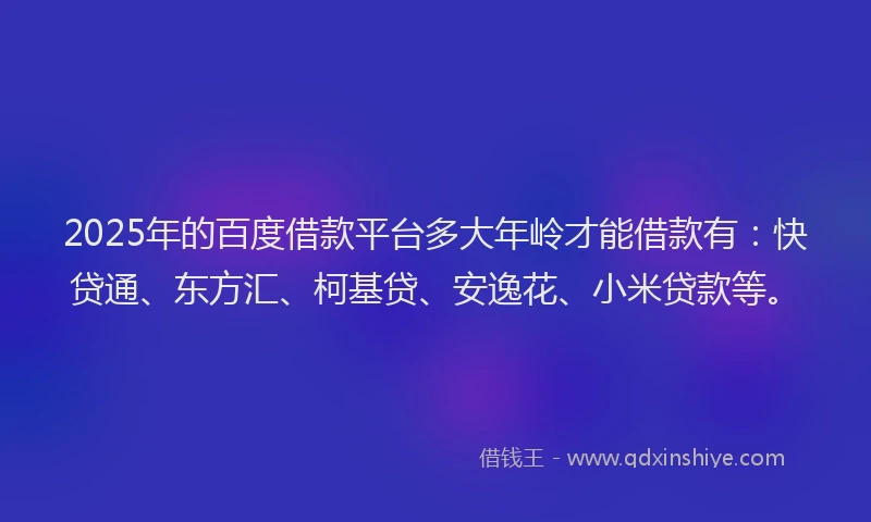 2025年的百度借款平台多大年岭才能借款有：快贷通、东方汇、柯基贷、安逸花、小米贷款等。