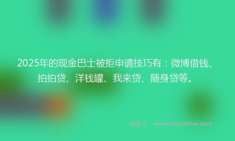 2025年的现金巴士被拒申请技巧有：微博借钱、拍拍贷、洋钱罐、我来贷、随身贷等。