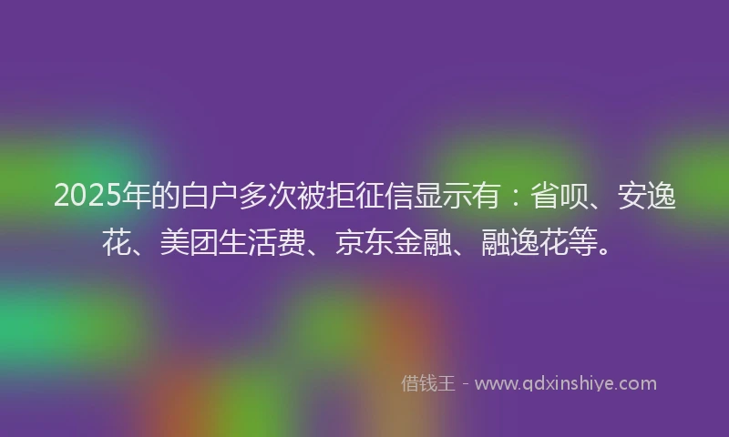 2025年的白户多次被拒征信显示有：省呗、安逸花、美团生活费、京东金融、融逸花等。