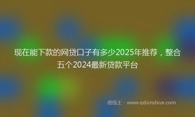 现在能下款的网贷口子有多少2025年推荐，整合五个2024最新贷款平台