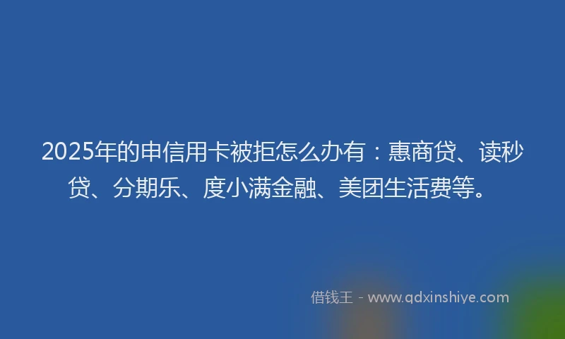 2025年的申信用卡被拒怎么办有：惠商贷、读秒贷、分期乐、度小满金融、美团生活费等。