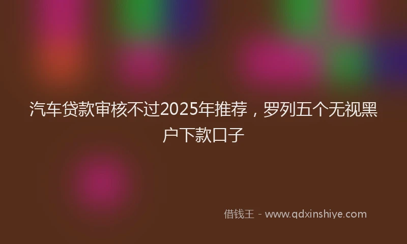 汽车贷款审核不过2025年推荐，罗列五个无视黑户下款口子