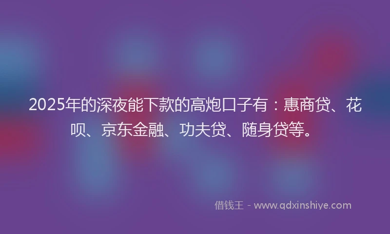 2025年的深夜能下款的高炮口子有：惠商贷、花呗、京东金融、功夫贷、随身贷等。
