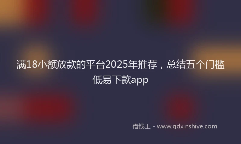 满18小额放款的平台2025年推荐，总结五个门槛低易下款app