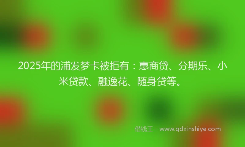 2025年的浦发梦卡被拒有：惠商贷、分期乐、小米贷款、融逸花、随身贷等。