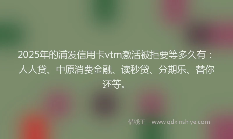 2025年的浦发信用卡vtm激活被拒要等多久有：人人贷、中原消费金融、读秒贷、分期乐、替你还等。