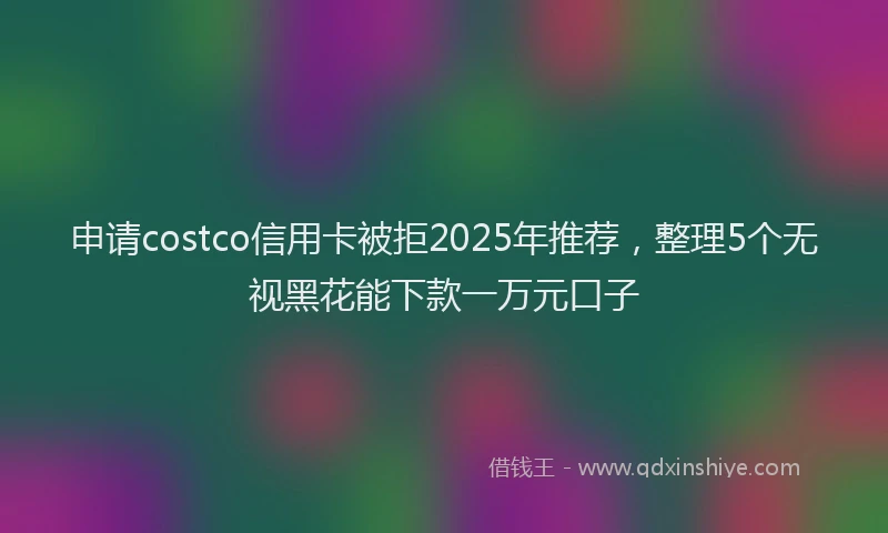 申请costco信用卡被拒2025年推荐，整理5个无视黑花能下款一万元口子
