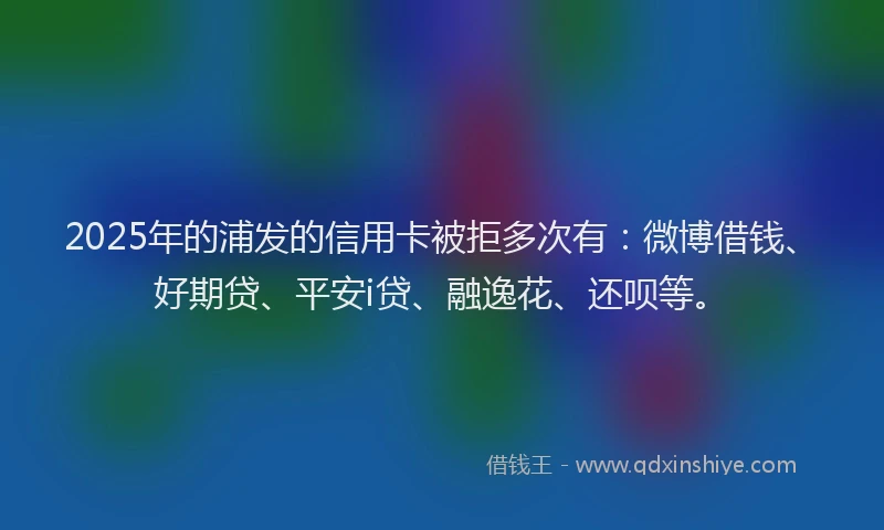 2025年的浦发的信用卡被拒多次有：微博借钱、好期贷、平安i贷、融逸花、还呗等。