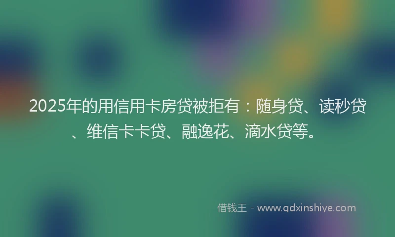 2025年的用信用卡房贷被拒有：随身贷、读秒贷、维信卡卡贷、融逸花、滴水贷等。