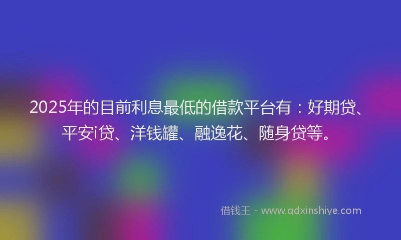 2025年的目前利息最低的借款平台有：好期贷、平安i贷、洋钱罐、融逸花、随身贷等。