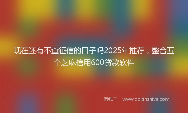 现在还有不查征信的口子吗2025年推荐，整合五个芝麻信用600贷款软件
