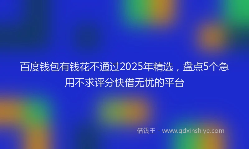 百度钱包有钱花不通过2025年精选，盘点5个急用不求评分快借无忧的平台