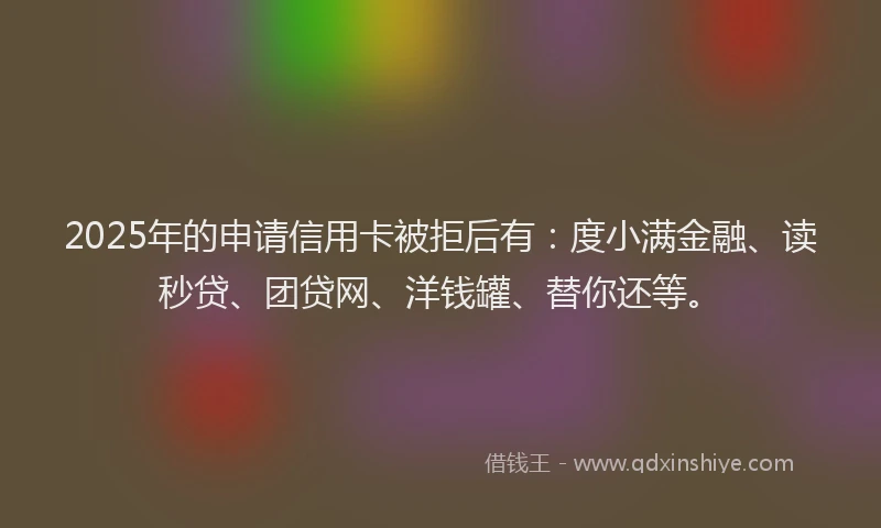 2025年的申请信用卡被拒后有：度小满金融、读秒贷、团贷网、洋钱罐、替你还等。
