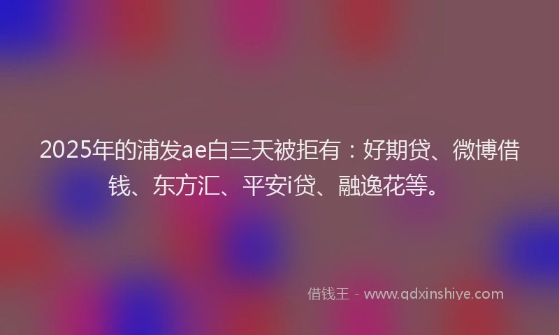 2025年的浦发ae白三天被拒有：好期贷、微博借钱、东方汇、平安i贷、融逸花等。