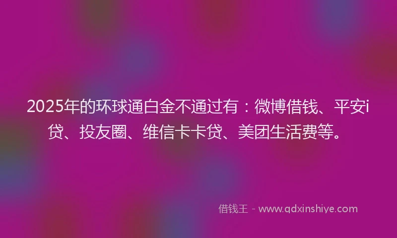 2025年的环球通白金不通过有：微博借钱、平安i贷、投友圈、维信卡卡贷、美团生活费等。