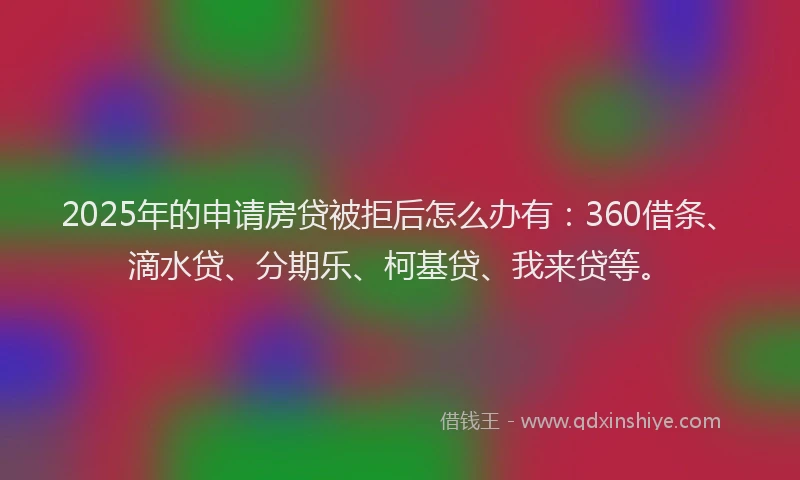 2025年的申请房贷被拒后怎么办有：360借条、滴水贷、分期乐、柯基贷、我来贷等。