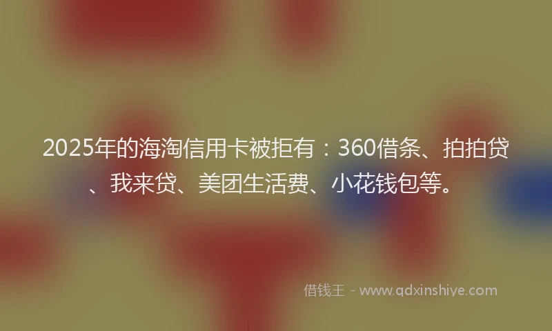 2025年的海淘信用卡被拒有：360借条、拍拍贷、我来贷、美团生活费、小花钱包等。