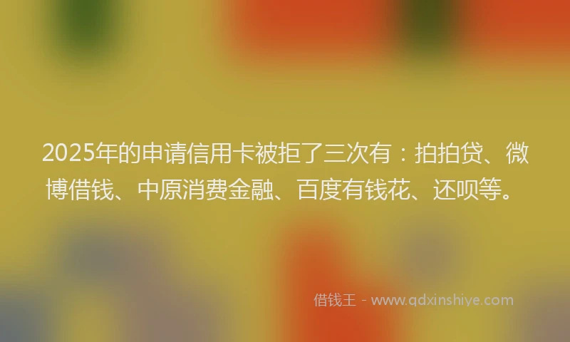 2025年的申请信用卡被拒了三次有：拍拍贷、微博借钱、中原消费金融、百度有钱花、还呗等。