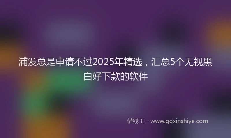 浦发总是申请不过2025年精选，汇总5个无视黑白好下款的软件