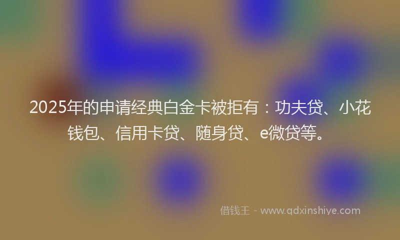 2025年的申请经典白金卡被拒有：功夫贷、小花钱包、信用卡贷、随身贷、e微贷等。
