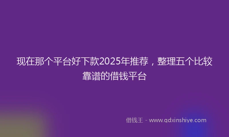 现在那个平台好下款2025年推荐，整理五个比较靠谱的借钱平台