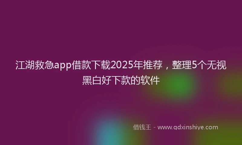江湖救急app借款下载2025年推荐，整理5个无视黑白好下款的软件