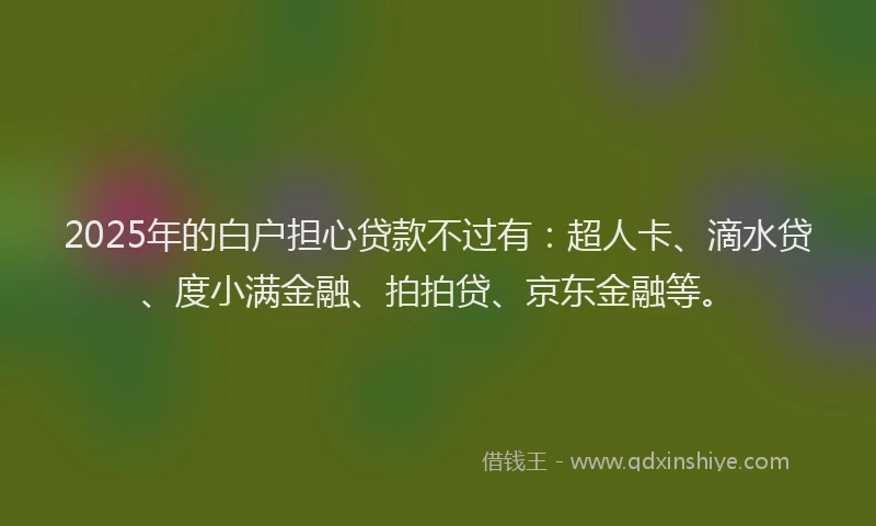 2025年的白户担心贷款不过有：超人卡、滴水贷、度小满金融、拍拍贷、京东金融等。