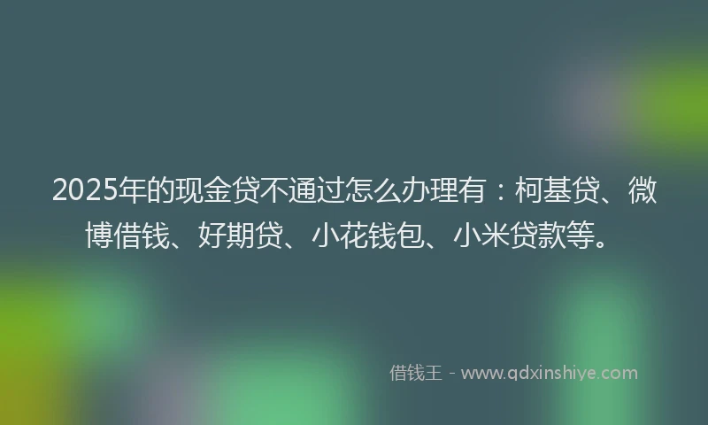 2025年的现金贷不通过怎么办理有：柯基贷、微博借钱、好期贷、小花钱包、小米贷款等。