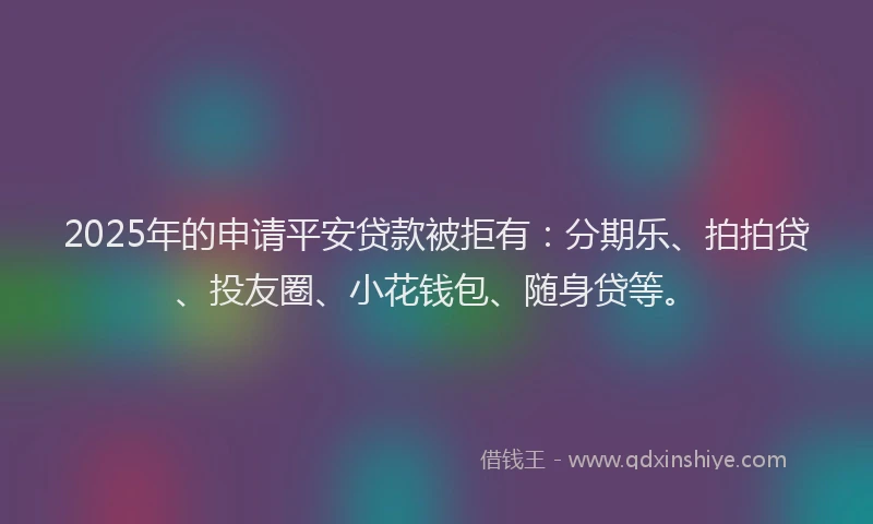 2025年的申请平安贷款被拒有：分期乐、拍拍贷、投友圈、小花钱包、随身贷等。