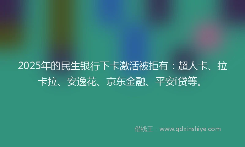 2025年的民生银行下卡激活被拒有：超人卡、拉卡拉、安逸花、京东金融、平安i贷等。